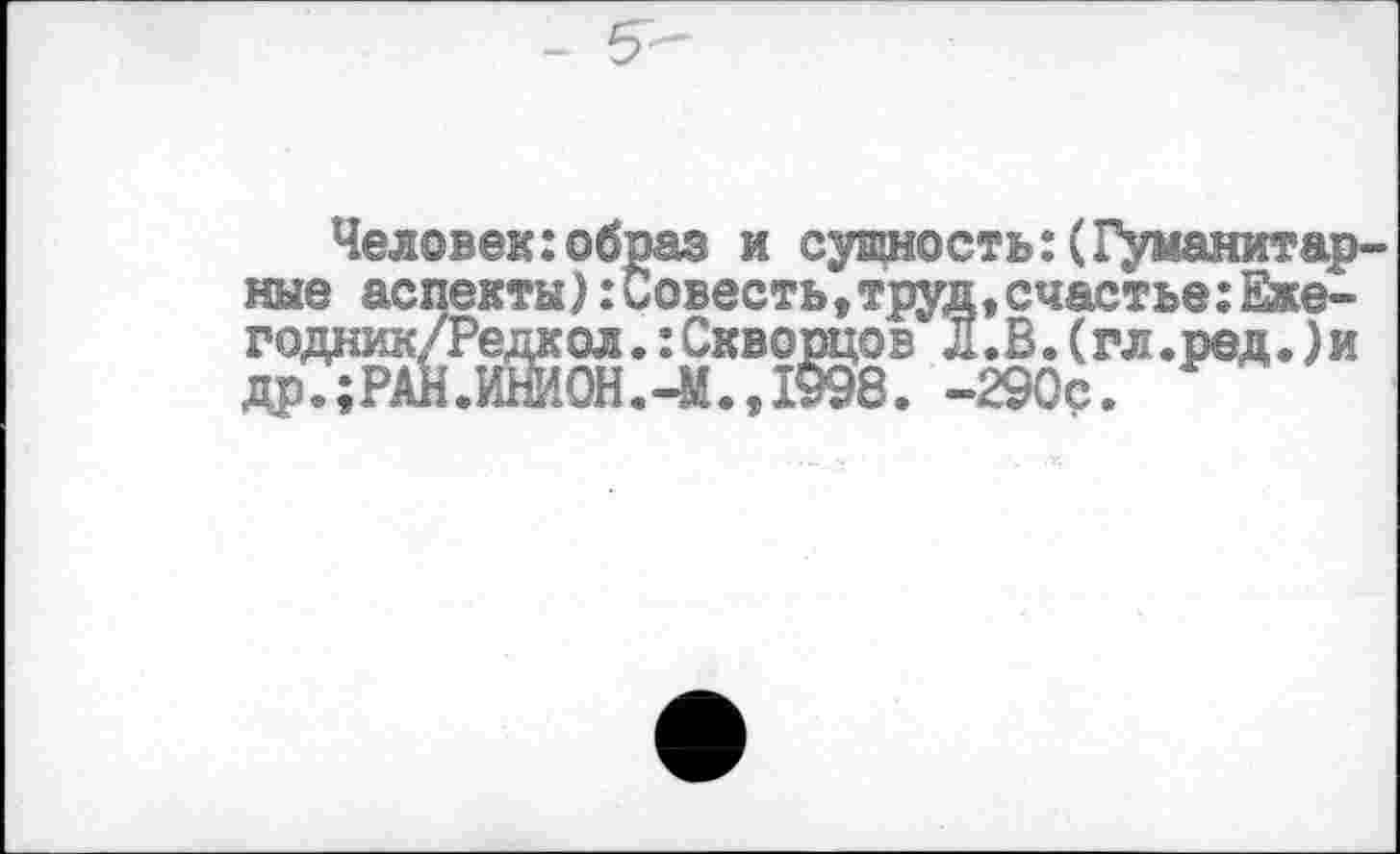 ﻿Человек:образ и сущность:(Гуманитарные аспекты):Совесть,труд,счастье:Еже-годник/Редкол.:Скворцов Л.В.(гл.ред.)и др.;РАН.ИШ0Н.-М.,1§98. -290с.